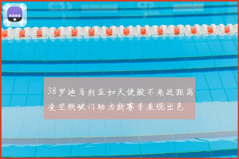 38岁迪马利亚如天使般不老近距离凌空斩破门助力新赛季表现出色