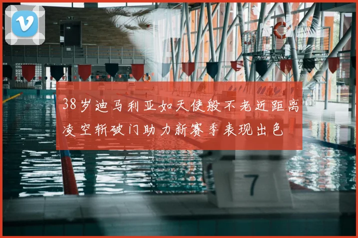 38岁迪马利亚如天使般不老近距离凌空斩破门助力新赛季表现出色