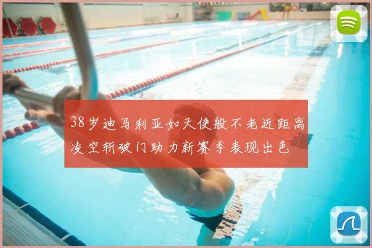 38岁迪马利亚如天使般不老近距离凌空斩破门助力新赛季表现出色