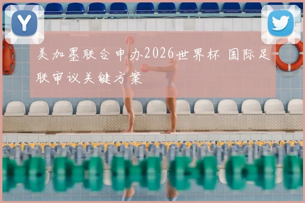 美加墨联合申办2026世界杯 国际足联审议关键方案
