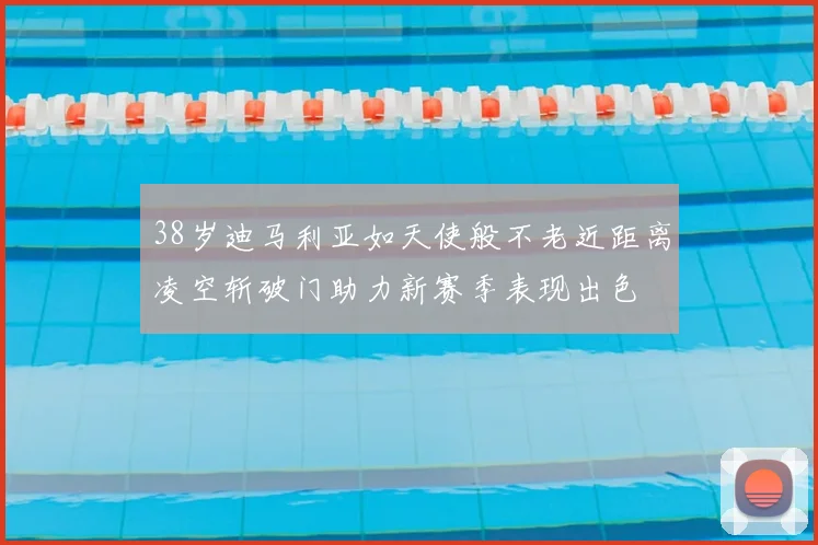38岁迪马利亚如天使般不老近距离凌空斩破门助力新赛季表现出色