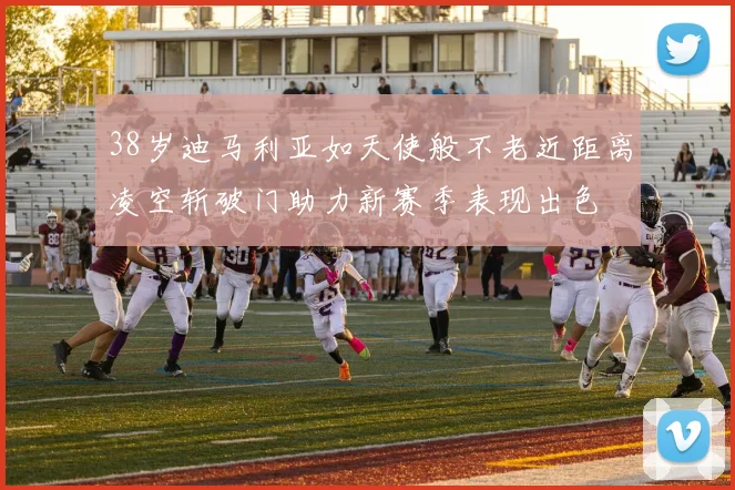 38岁迪马利亚如天使般不老近距离凌空斩破门助力新赛季表现出色