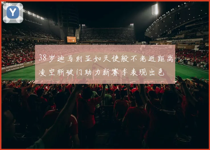 38岁迪马利亚如天使般不老近距离凌空斩破门助力新赛季表现出色