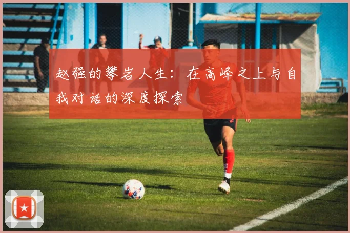 赵强的攀岩人生：在高峰之上与自我对话的深度探索
