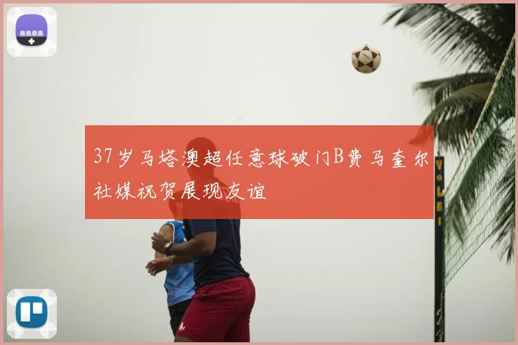 37岁马塔澳超任意球破门B费马奎尔社媒祝贺展现友谊