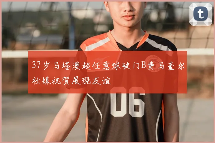 37岁马塔澳超任意球破门B费马奎尔社媒祝贺展现友谊