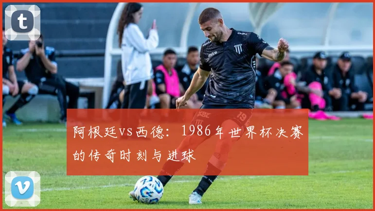 阿根廷vs西德：1986年世界杯决赛的传奇时刻与进球