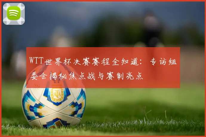 WTT世界杯决赛赛程全知道：专访组委会揭秘焦点战与赛制亮点