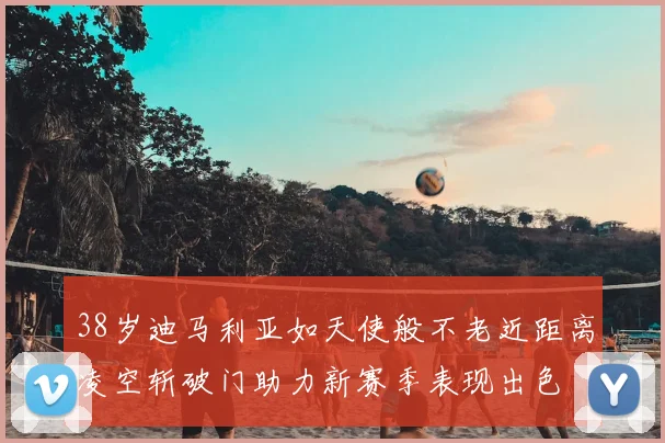 38岁迪马利亚如天使般不老近距离凌空斩破门助力新赛季表现出色