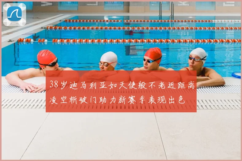 38岁迪马利亚如天使般不老近距离凌空斩破门助力新赛季表现出色