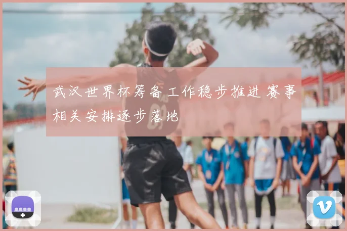 武汉世界杯筹备工作稳步推进 赛事相关安排逐步落地