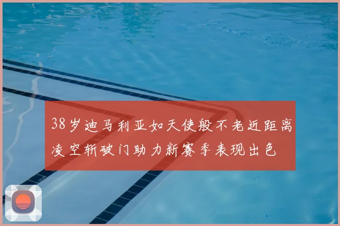 38岁迪马利亚如天使般不老近距离凌空斩破门助力新赛季表现出色