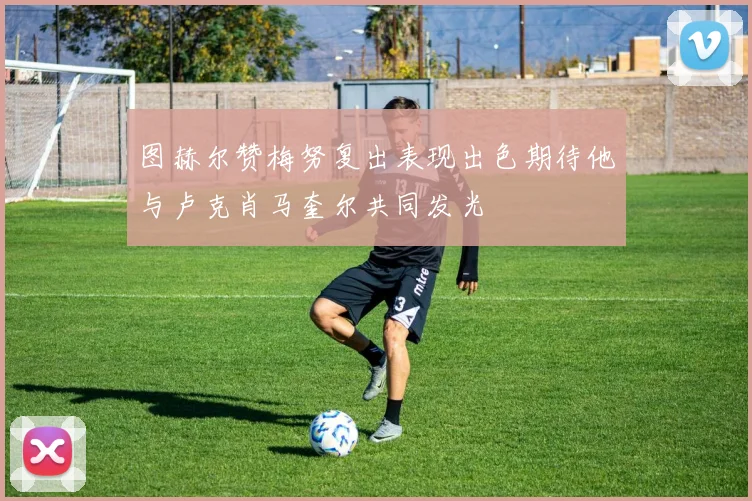 图赫尔赞梅努复出表现出色期待他与卢克肖马奎尔共同发光