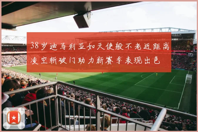 38岁迪马利亚如天使般不老近距离凌空斩破门助力新赛季表现出色
