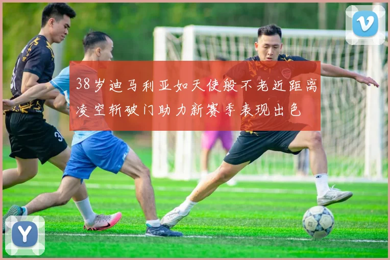 38岁迪马利亚如天使般不老近距离凌空斩破门助力新赛季表现出色