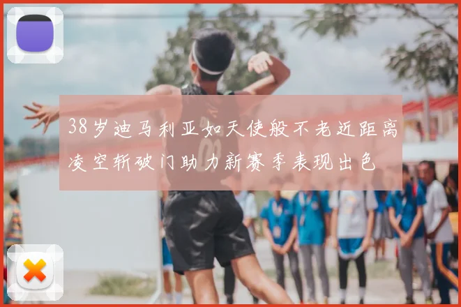 38岁迪马利亚如天使般不老近距离凌空斩破门助力新赛季表现出色