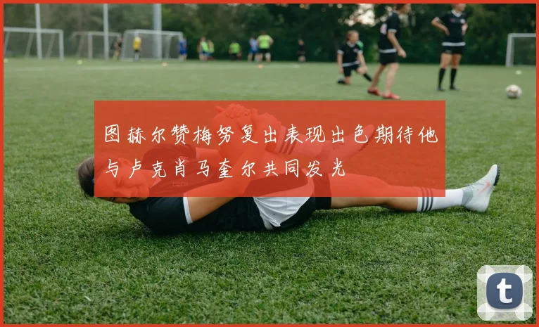 图赫尔赞梅努复出表现出色期待他与卢克肖马奎尔共同发光