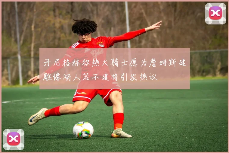 丹尼格林称热火骑士愿为詹姆斯建雕像湖人若不建将引发热议