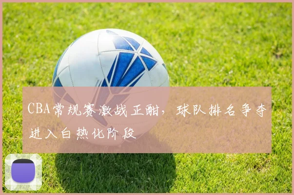 CBA常规赛激战正酣，球队排名争夺进入白热化阶段