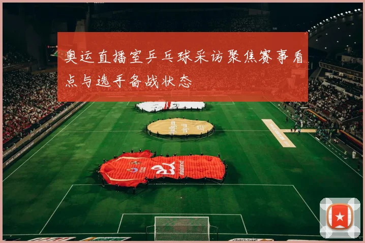 奥运直播室乒乓球采访聚焦赛事看点与选手备战状态