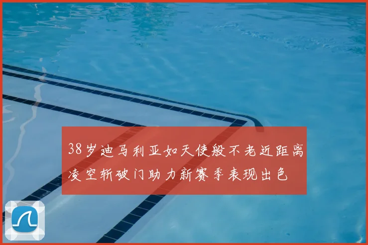 38岁迪马利亚如天使般不老近距离凌空斩破门助力新赛季表现出色