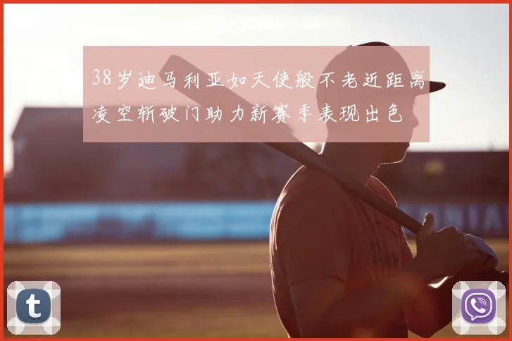 38岁迪马利亚如天使般不老近距离凌空斩破门助力新赛季表现出色