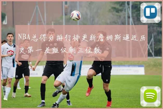 NBA总得分排行榜更新詹姆斯逼近历史第一差距仅剩三位数