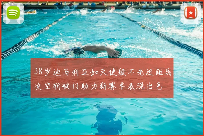 38岁迪马利亚如天使般不老近距离凌空斩破门助力新赛季表现出色