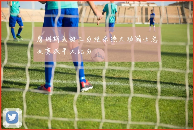 詹姆斯关键三分绝杀热火助骑士总决赛扳平大比分