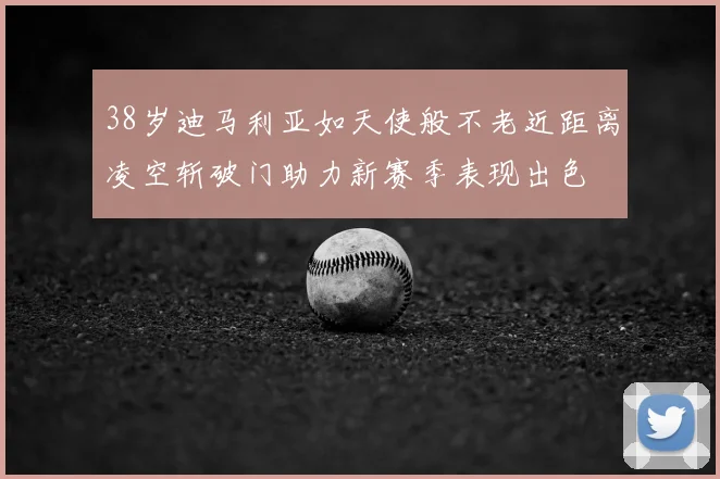 38岁迪马利亚如天使般不老近距离凌空斩破门助力新赛季表现出色