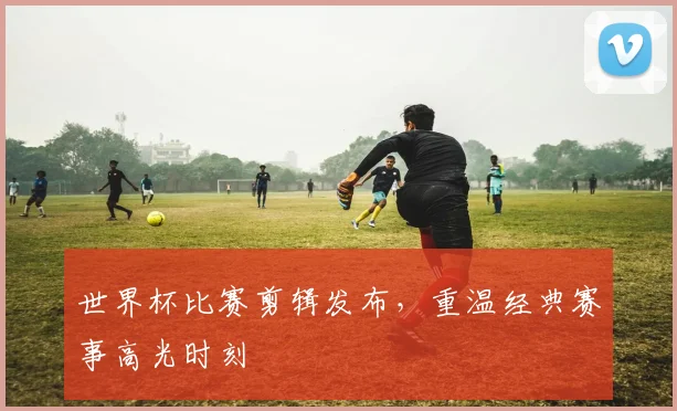 世界杯比赛剪辑发布，重温经典赛事高光时刻