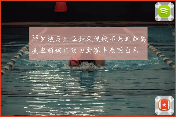 38岁迪马利亚如天使般不老近距离凌空斩破门助力新赛季表现出色