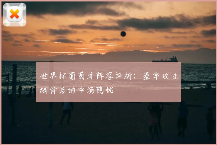 世界杯葡萄牙阵容评析：豪华攻击线背后的中场隐忧