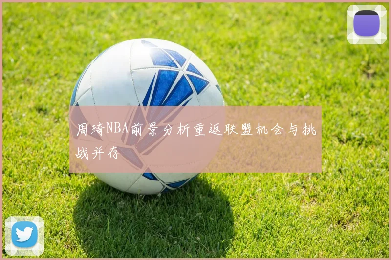 周琦NBA前景分析重返联盟机会与挑战并存