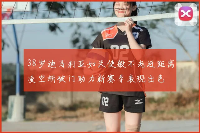 38岁迪马利亚如天使般不老近距离凌空斩破门助力新赛季表现出色
