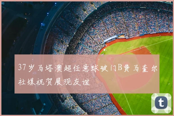 37岁马塔澳超任意球破门B费马奎尔社媒祝贺展现友谊