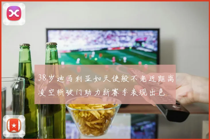 38岁迪马利亚如天使般不老近距离凌空斩破门助力新赛季表现出色