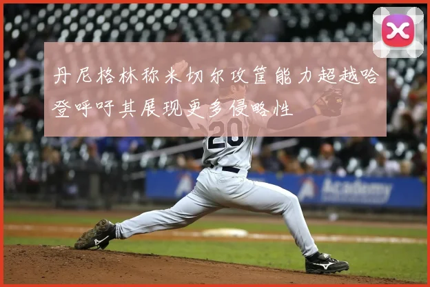 丹尼格林称米切尔攻筐能力超越哈登呼吁其展现更多侵略性