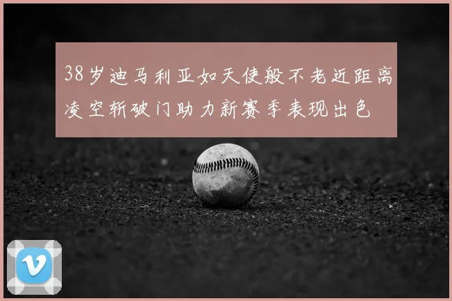 38岁迪马利亚如天使般不老近距离凌空斩破门助力新赛季表现出色