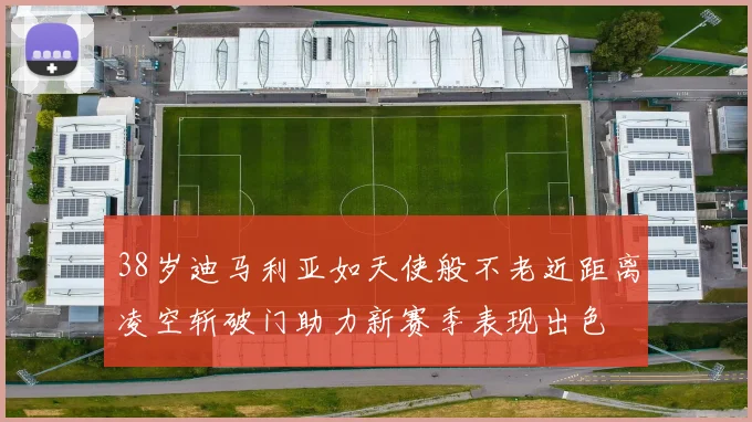 38岁迪马利亚如天使般不老近距离凌空斩破门助力新赛季表现出色