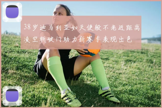 38岁迪马利亚如天使般不老近距离凌空斩破门助力新赛季表现出色