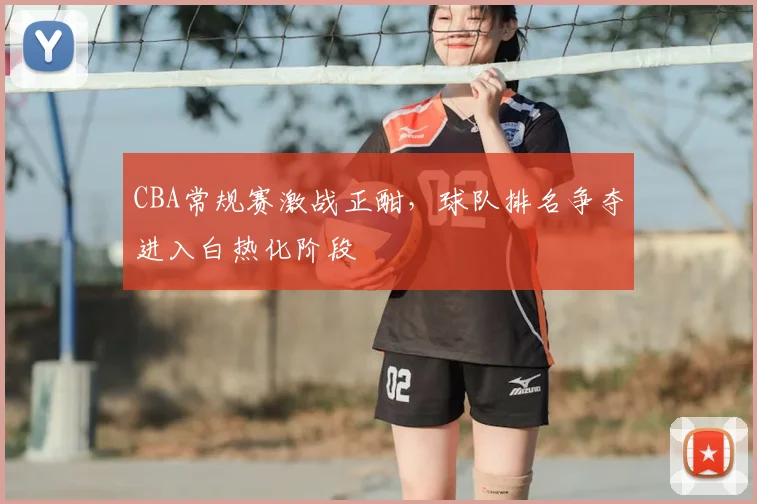 CBA常规赛激战正酣,球队排名争夺进入白热化阶段