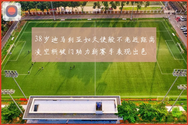 38岁迪马利亚如天使般不老近距离凌空斩破门助力新赛季表现出色