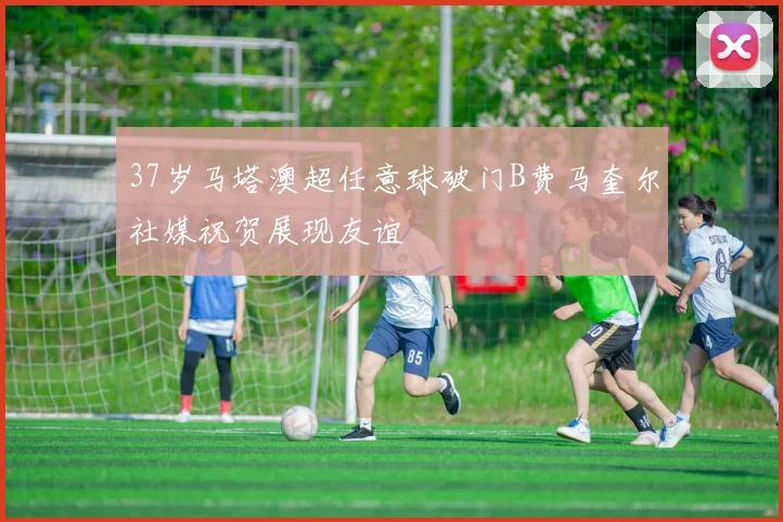 37岁马塔澳超任意球破门B费马奎尔社媒祝贺展现友谊