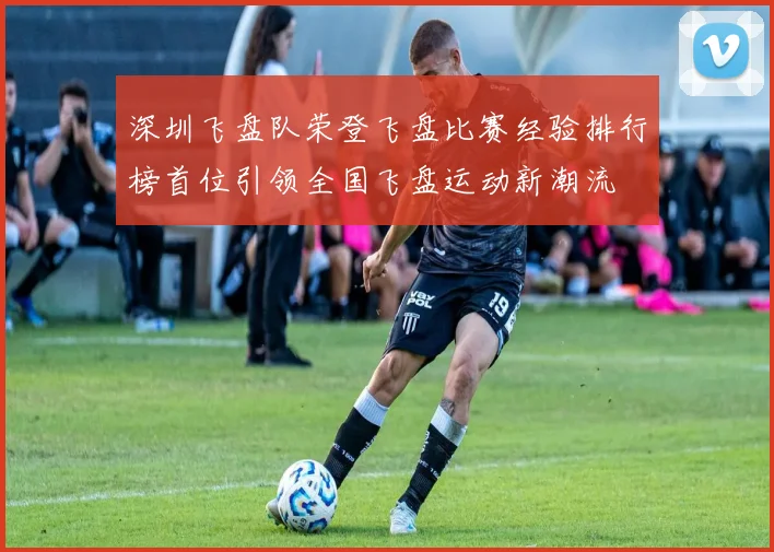 深圳飞盘队荣登飞盘比赛经验排行榜首位引领全国飞盘运动新潮流