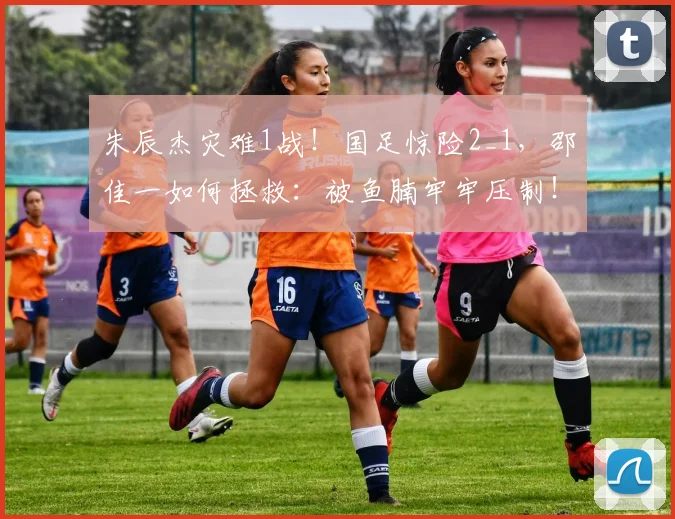 朱辰杰灾难1战!国足惊险2_1,邵佳一如何拯救:被鱼腩牢牢压制!