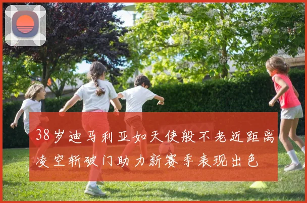 38岁迪马利亚如天使般不老近距离凌空斩破门助力新赛季表现出色