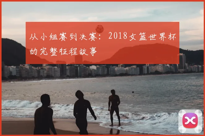 从小组赛到决赛:2018女篮世界杯的完整征程故事