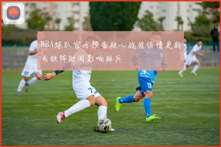 NBA球队官方预告核心战将伤情更新或缺阵时间影响排兵