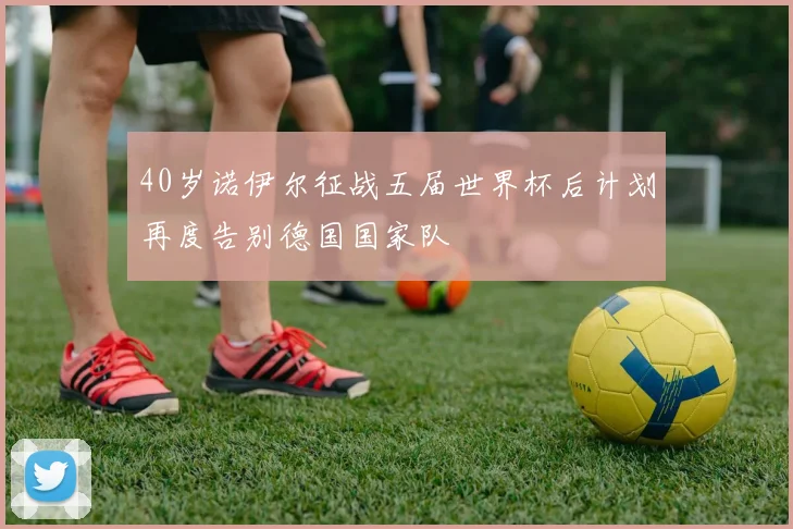 40岁诺伊尔征战五届世界杯后计划再度告别德国国家队